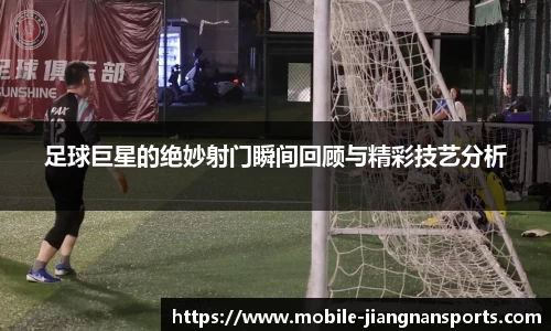 足球巨星的绝妙射门瞬间回顾与精彩技艺分析